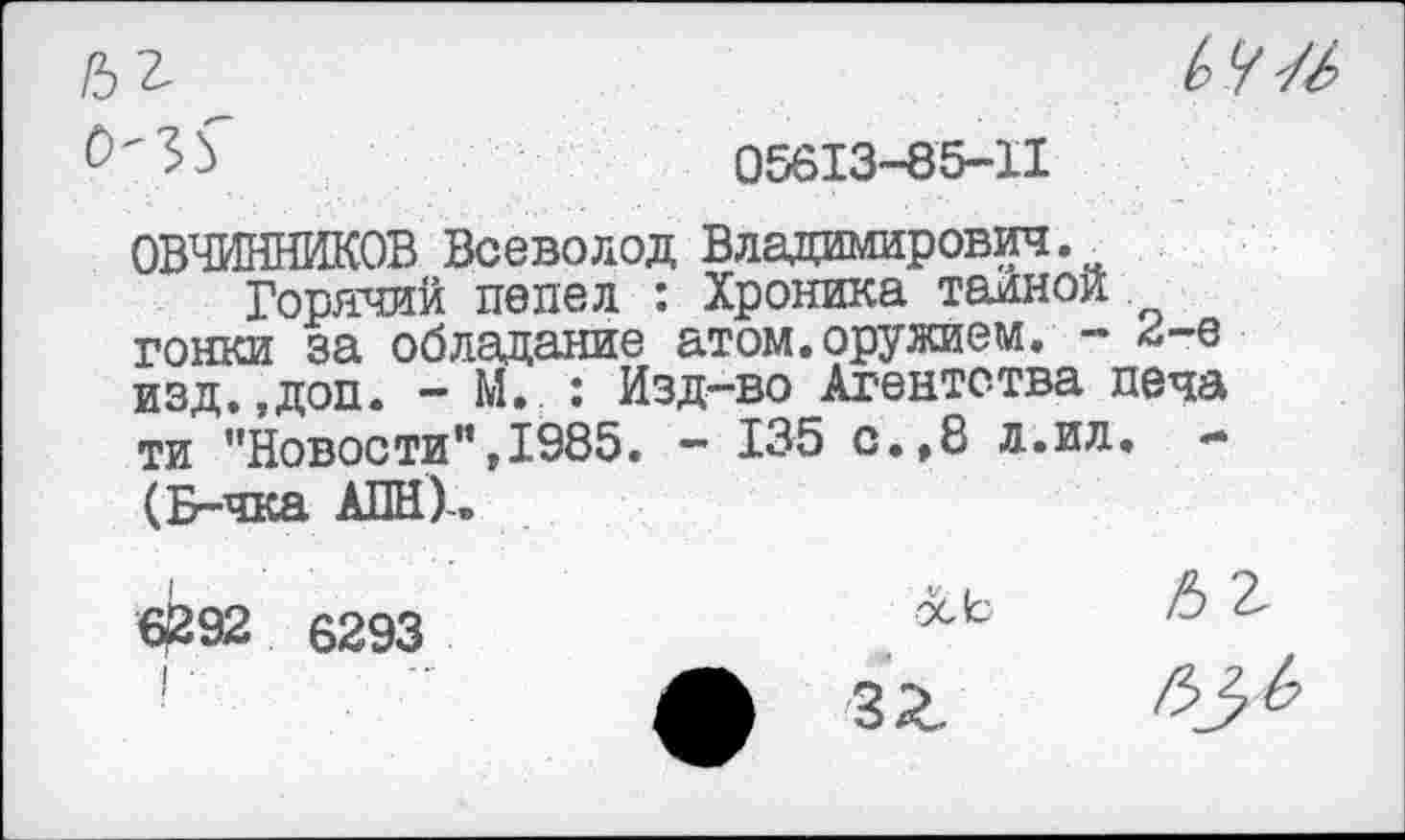 ﻿0-35"
Ь У //
05613-85-11
ОВЧИННИКОВ Всеволод Владимирович^
Горячий пепел : Хроника тарной гонки за обладание атом.оружием. - ^-е изд.,доп. - М. : Изд-во Агентства печа ти ’’Новости”,1985. — 135 с.,8 л.ил. *» (Б-чка АПН)-.
б£92 6293
I ■
ь г
осЬ
зг